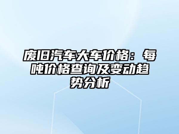 廢舊汽車(chē)大車(chē)價(jià)格：每噸價(jià)格查詢(xún)及變動(dòng)趨勢(shì)分析